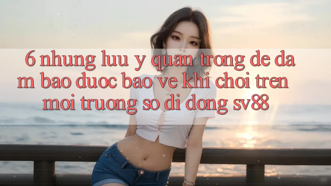 6. Những Lưu Ý Quan Trọng Để Đảm Bảo Được bảo vệ Khi Chơi Trên Môi trường số di động sv88