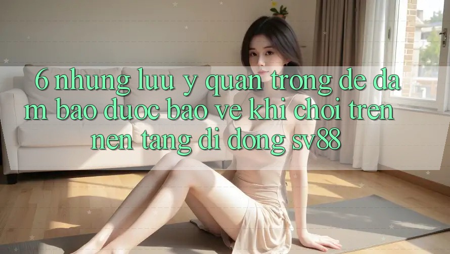 6. Những Lưu Ý Quan Trọng Để Đảm Bảo Được bảo vệ Khi Chơi Trên Nền tảng di động sv88