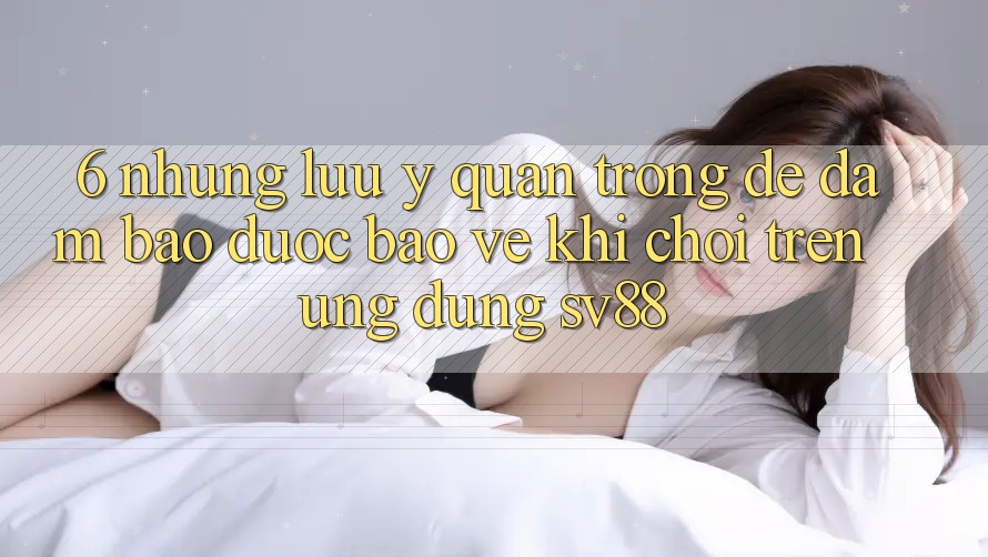 6. Những Lưu Ý Quan Trọng Để Đảm Bảo Được bảo vệ Khi Chơi Trên Ứng dụng sv88