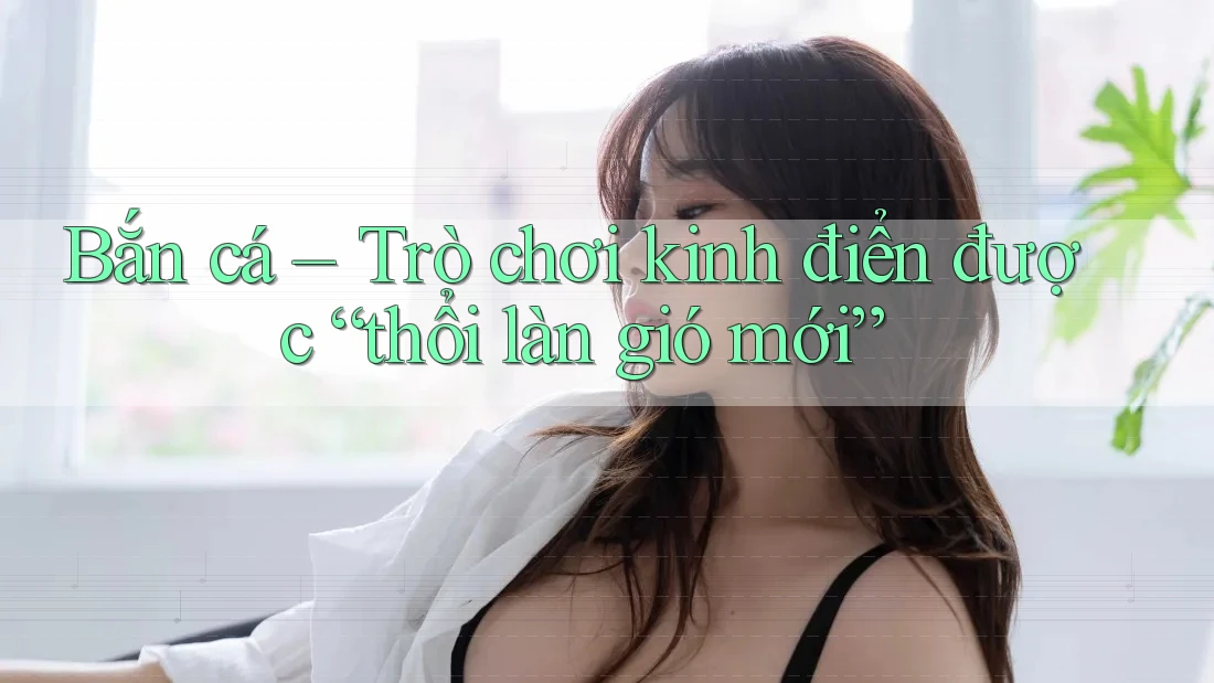 Bắn cá – Trò chơi kinh điển được “thổi làn gió mới”