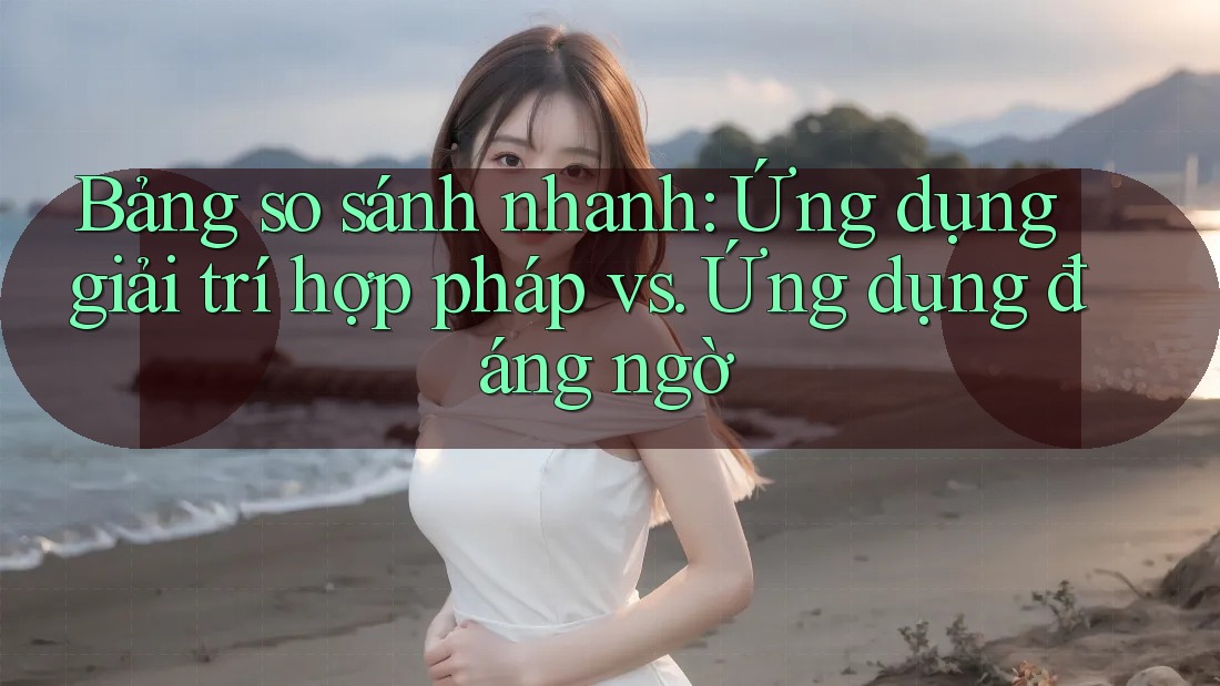 Bảng so sánh nhanh: Ứng dụng giải trí hợp pháp vs. Ứng dụng đáng ngờ
