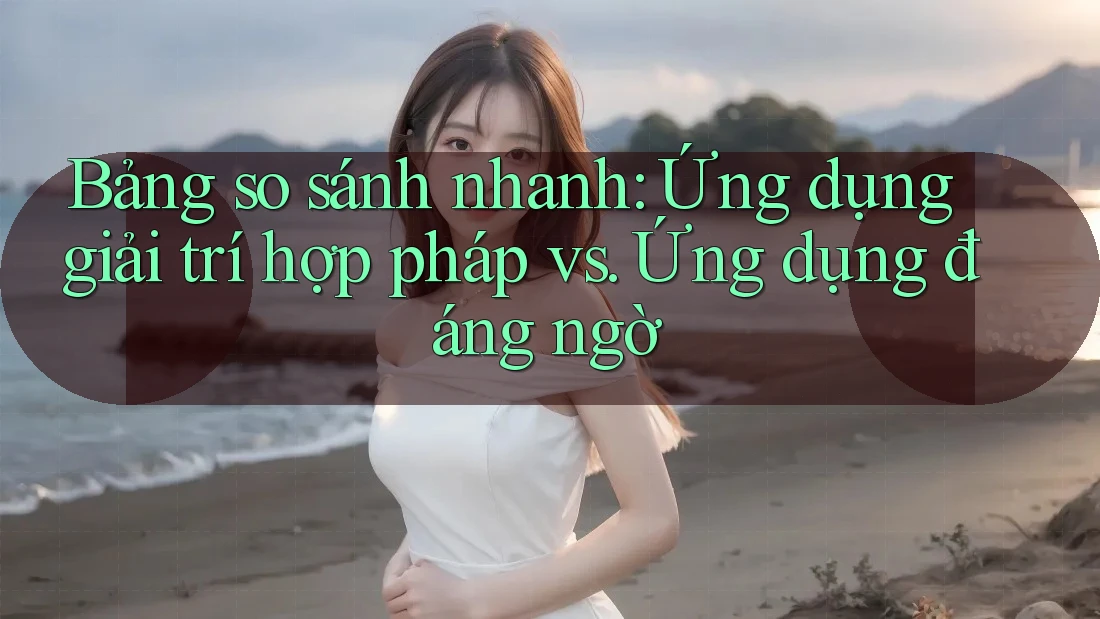 Bảng so sánh nhanh: Ứng dụng giải trí hợp pháp vs. Ứng dụng đáng ngờ