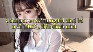 Cách nào sv88 từ người chơi bắn cá (2025), điều thích nhất