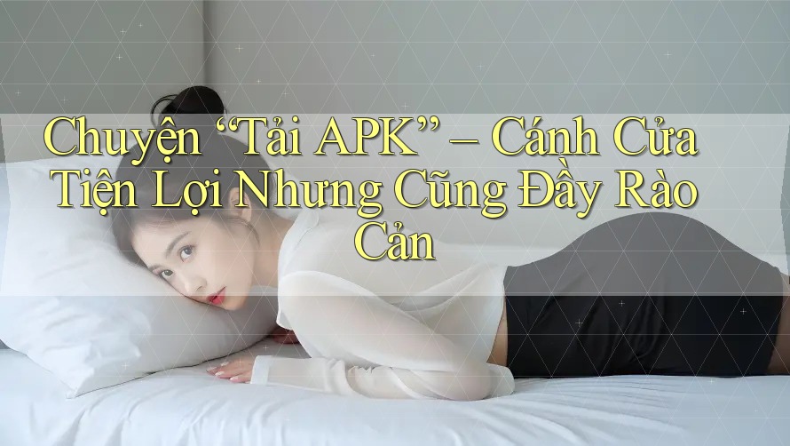 Chuyện “Tải APK” – Cánh Cửa Tiện Lợi Nhưng Cũng Đầy Rào Cản