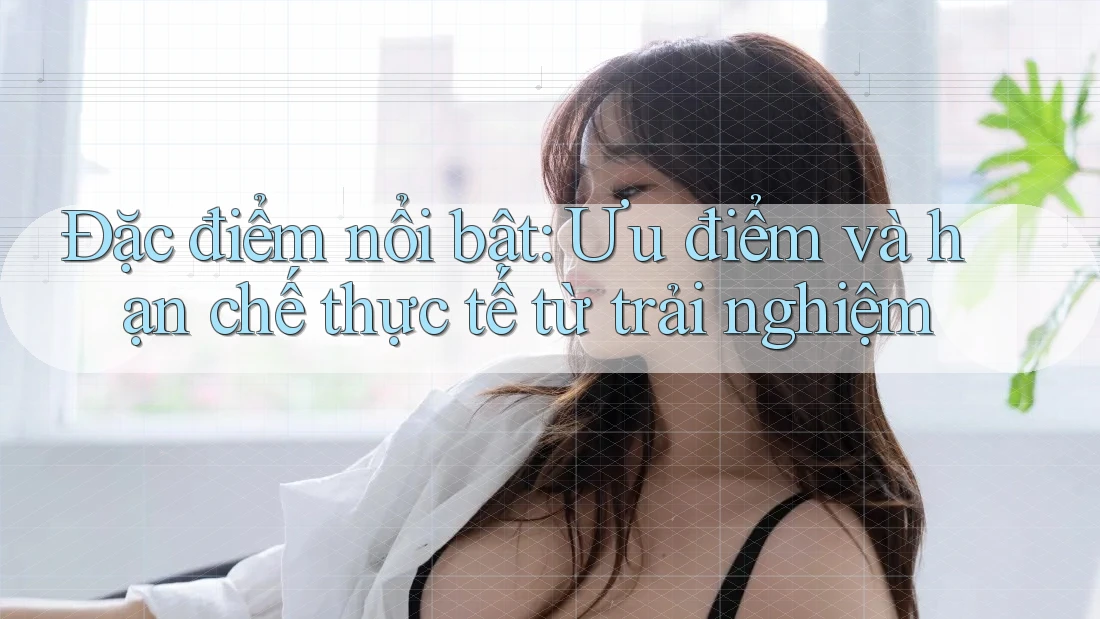 Đặc điểm nổi bật: Ưu điểm và hạn chế thực tế từ trải nghiệm