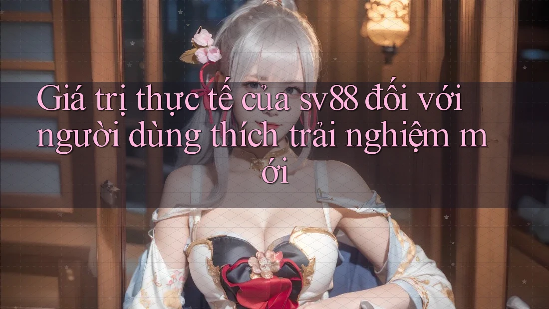 Giá trị thực tế của sv88 đối với người dùng thích trải nghiệm mới