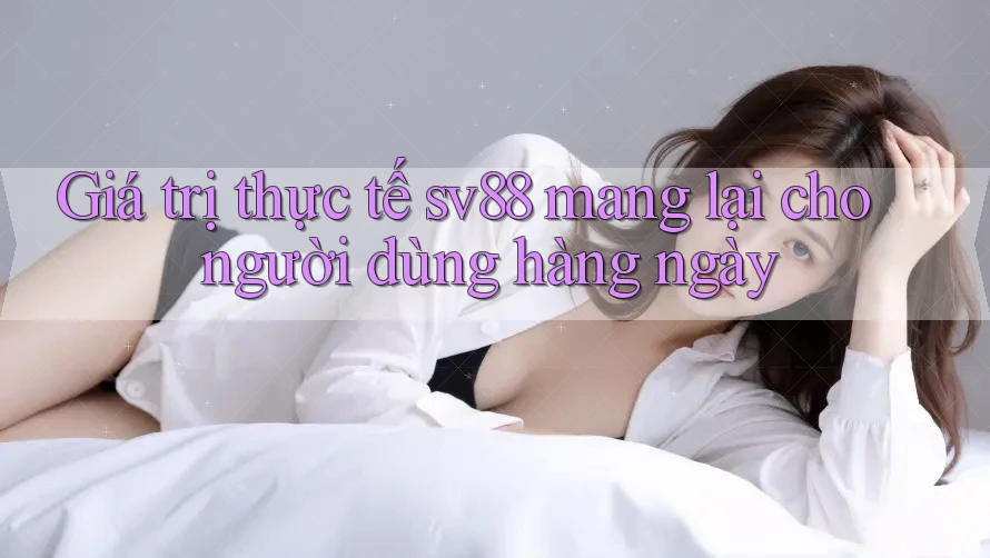 Giá trị thực tế sv88 mang lại cho người dùng hàng ngày