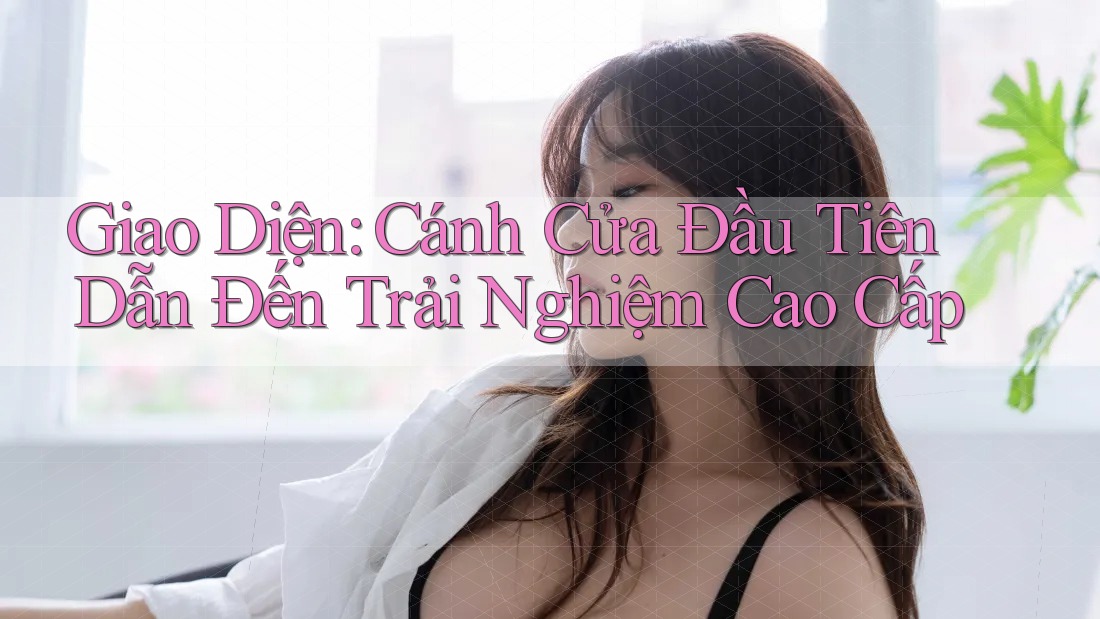 Giao Diện: Cánh Cửa Đầu Tiên Dẫn Đến Trải Nghiệm Cao Cấp Giao Diện: Cánh Cửa Đầu Tiên Dẫn Đến Trải Nghiệm Cao Cấp