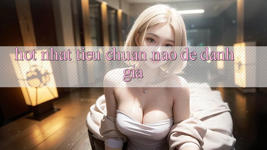 “Hot Nhất” – Tiêu Chuẩn Nào Để Đánh Giá?