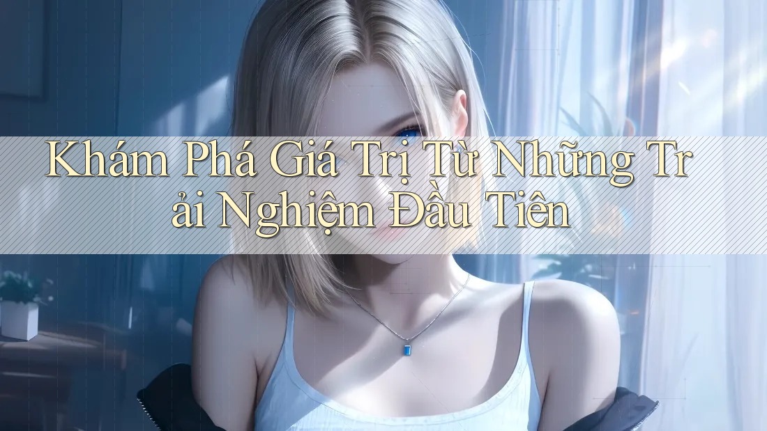 Khám Phá Giá Trị Từ Những Trải Nghiệm Đầu Tiên