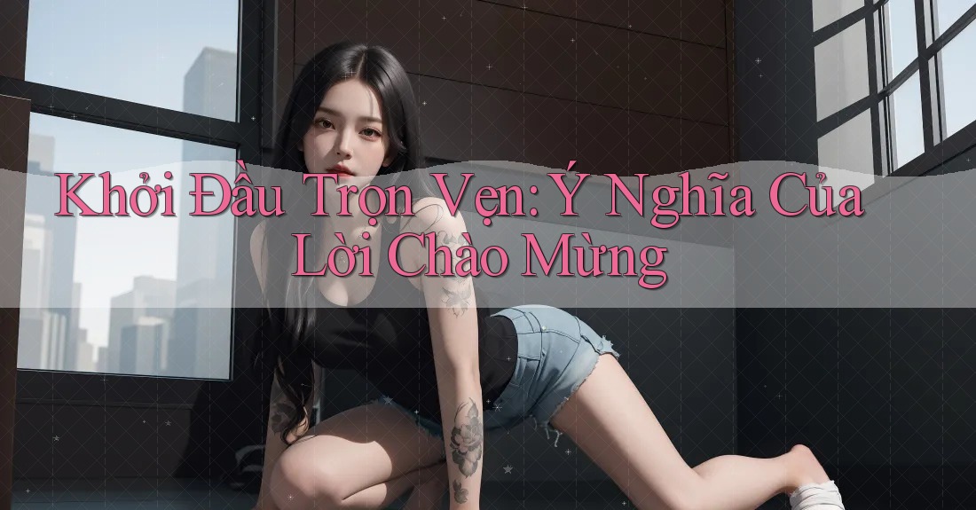 Khởi Đầu Trọn Vẹn: Ý Nghĩa Của Lời Chào Mừng