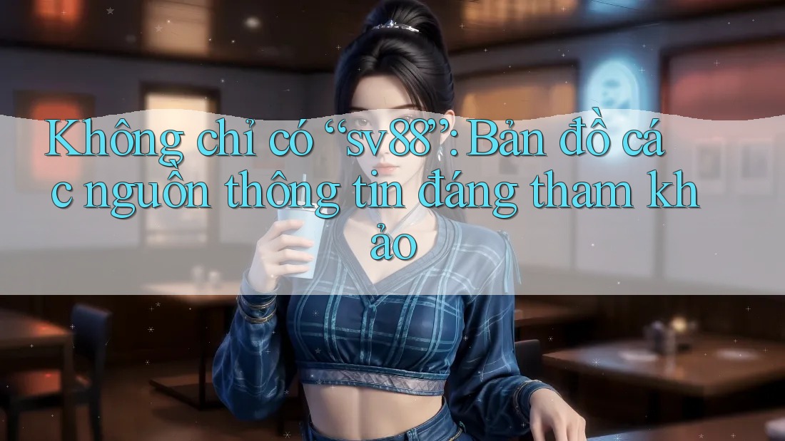 Không chỉ có “sv88”: Bản đồ các nguồn thông tin đáng tham khảo
