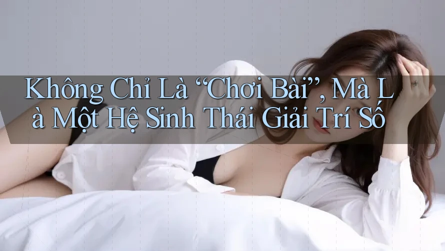 Không Chỉ Là “Chơi Bài”, Mà Là Một Hệ Sinh Thái Giải Trí Số