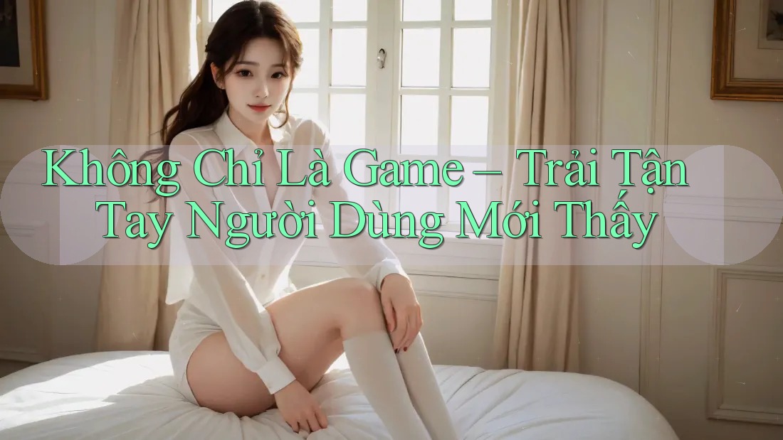 Không Chỉ Là Game – Trải Tận Tay Người Dùng Mới Thấy