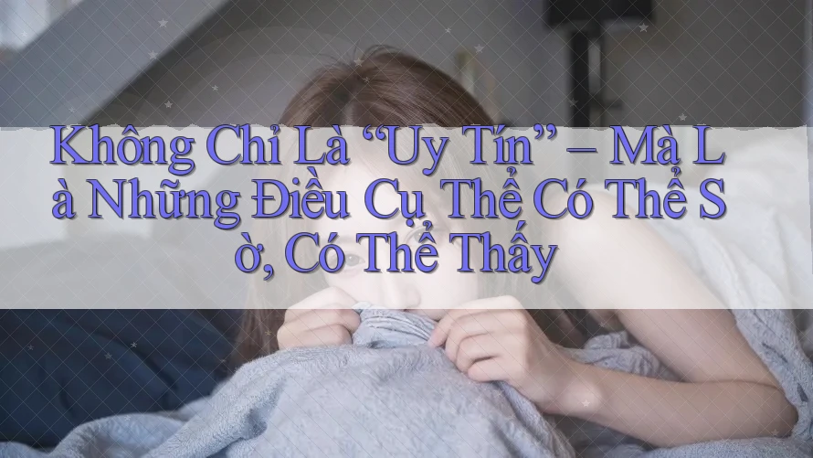 Không Chỉ Là “Uy Tín” – Mà Là Những Điều Cụ Thể Có Thể Sờ, Có Thể Thấy