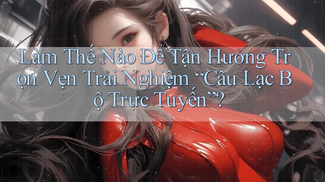Làm Thế Nào Để Tận Hưởng Trọn Vẹn Trải Nghiệm “Câu Lạc Bộ Trực Tuyến”?