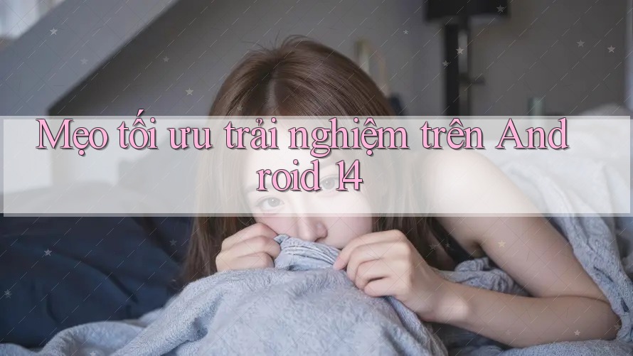 Mẹo tối ưu trải nghiệm trên Android 14