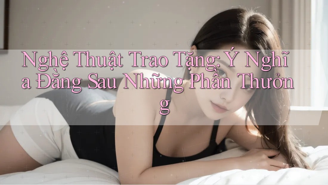 Nghệ Thuật Trao Tặng: Ý Nghĩa Đằng Sau Những Phần Thưởng