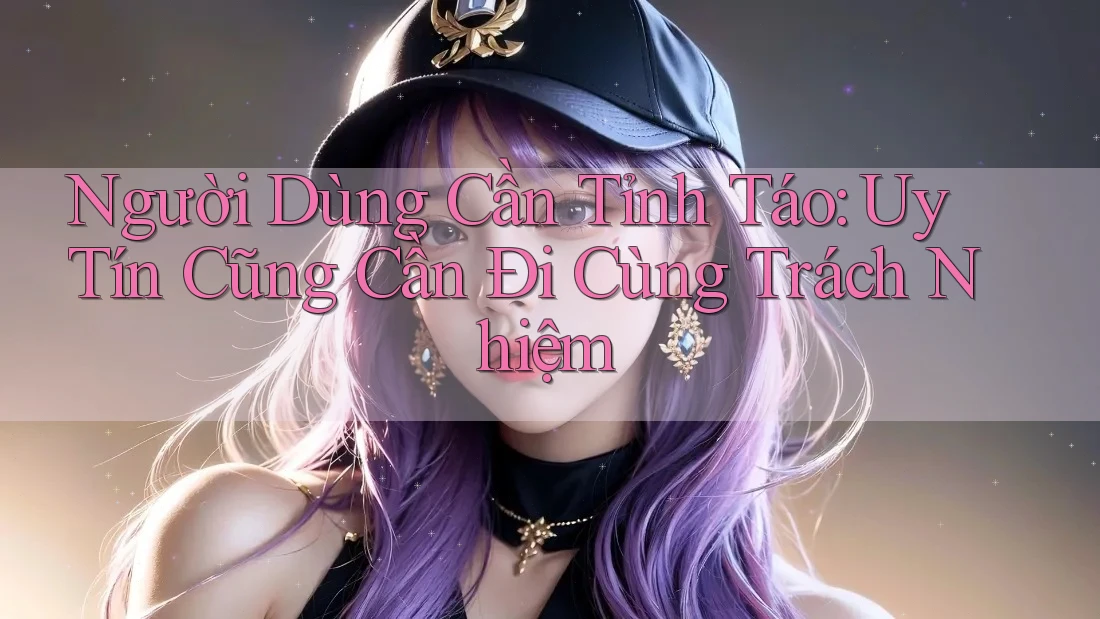 Người Dùng Cần Tỉnh Táo: Uy Tín Cũng Cần Đi Cùng Trách Nhiệm