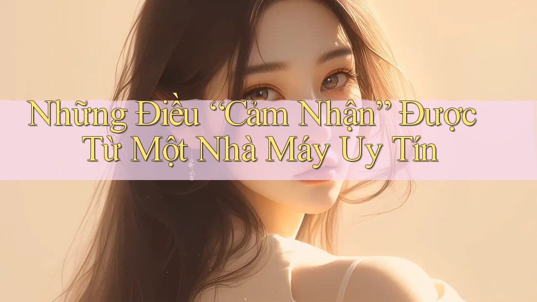 Những Điều “Cảm Nhận” Được Từ Một Nhà Máy Uy Tín