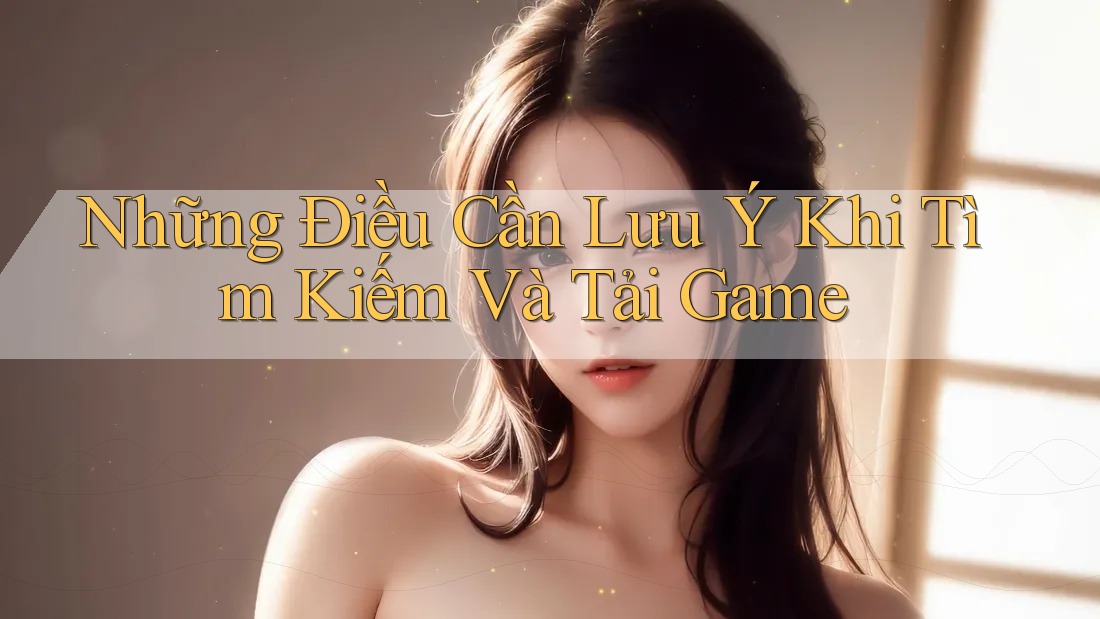 Những Điều Cần Lưu Ý Khi Tìm Kiếm Và Tải Game