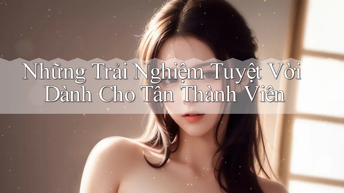 Những Trải Nghiệm Tuyệt Vời Dành Cho Tân Thành Viên