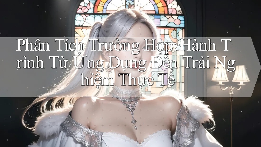 Phân Tích Trường Hợp: Hành Trình Từ Ứng Dụng Đến Trải Nghiệm Thực Tế