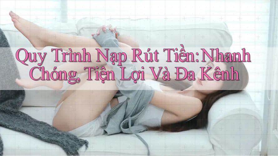 Quy Trình Nạp Rút Tiền: Nhanh Chóng, Tiện Lợi Và Đa Kênh