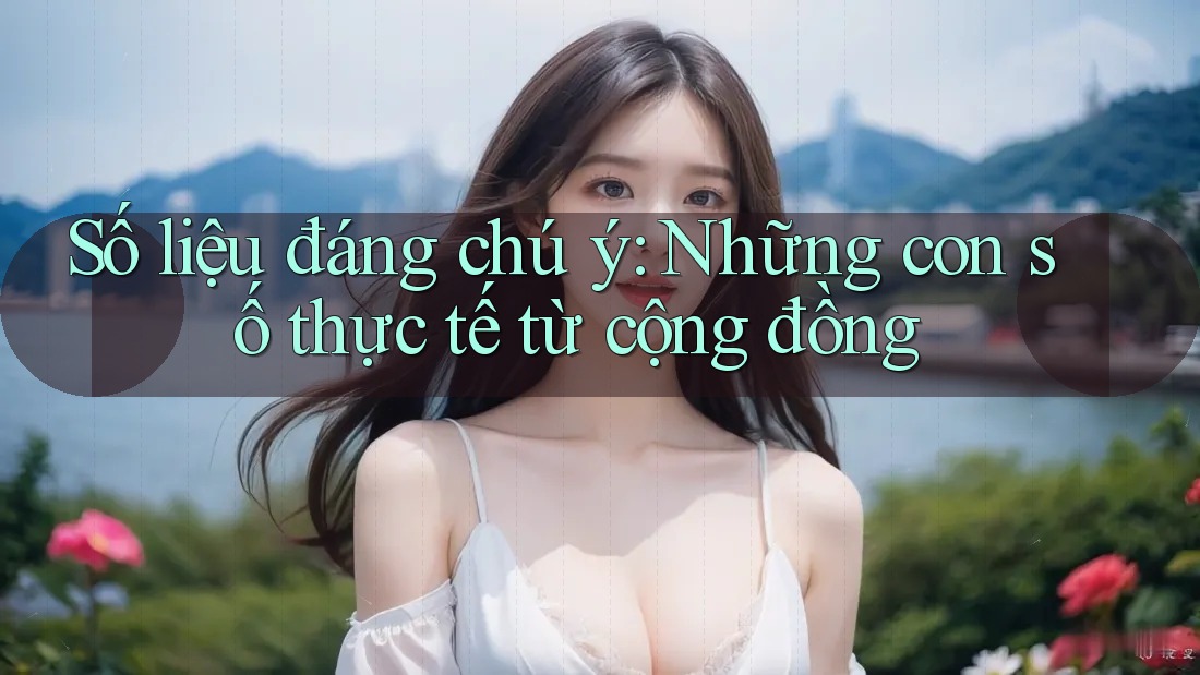 Số liệu đáng chú ý: Những con số thực tế từ cộng đồng