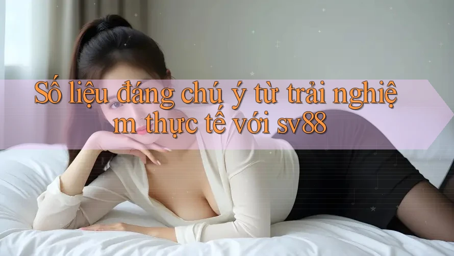 Số liệu đáng chú ý từ trải nghiệm thực tế với sv88