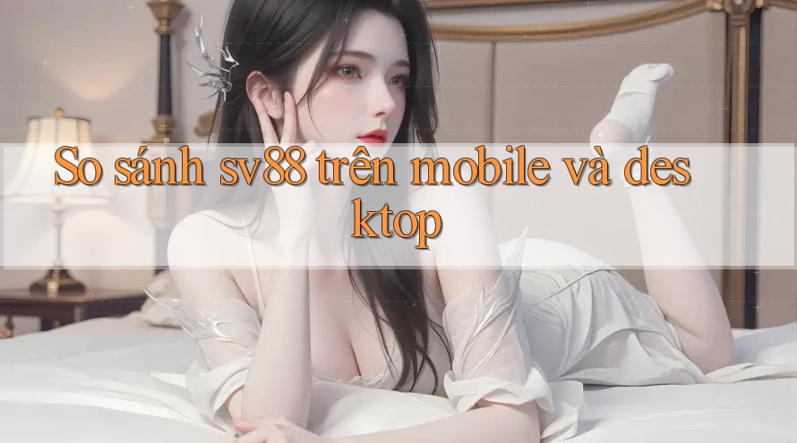 So sánh sv88 trên mobile và desktop
