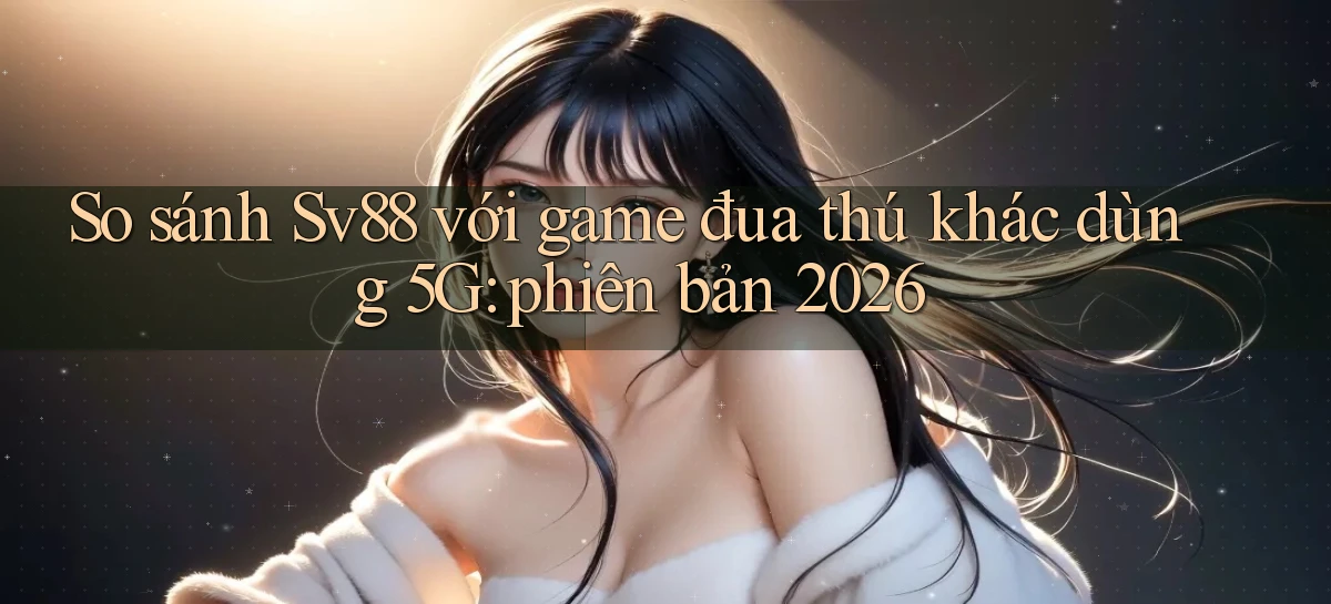So sánh Sv88 với game đua thú khác dùng 5G phiên bản 2026