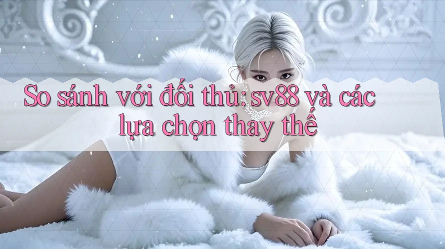 So sánh với đối thủ: sv88 và các lựa chọn thay thế