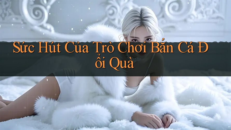 Sức Hút Của Trò Chơi Bắn Cá Đổi Quà