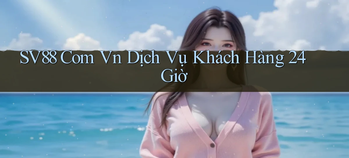 sv88 com vn ﻿Dịch vụ khách hàng 24 giờ