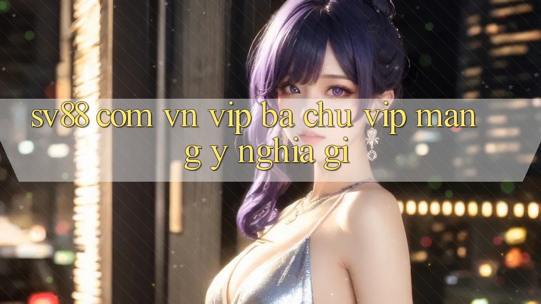 “Sv88 com vn vip” – Ba chữ “vip” mang ý nghĩa gì? “Sv88 com vn vip” – Ba chữ “vip” mang ý nghĩa gì?
