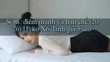 Sv88 điểm mạnh và hạn chế (2026) Poco X6 đánh giá 5 sao