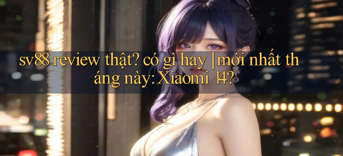 sv88 review thật có gì hay mới nhất tháng này Xiaomi 14