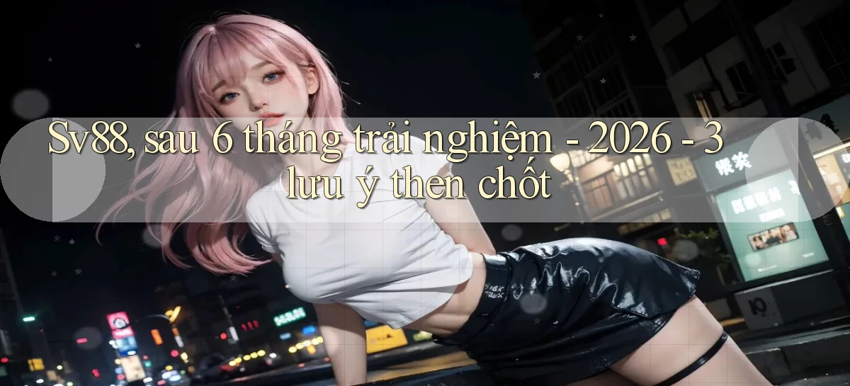 Sv88, sau 6 tháng trải nghiệm   2026   3 lưu ý then chốt