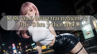 Sv88, sau 6 tháng trải nghiệm   2026   3 lưu ý then chốt