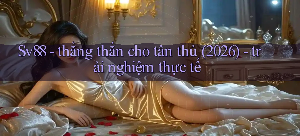 Sv88   thẳng thắn cho tân thủ (2026)   trải nghiệm thực tế