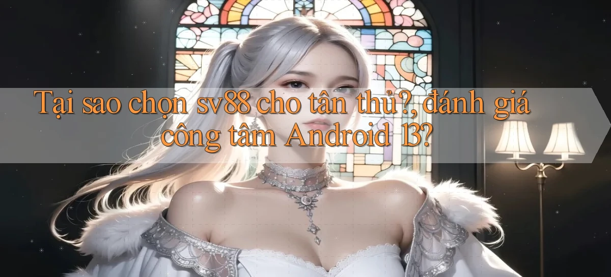 Tại sao chọn sv88 cho tân thủ, đánh giá công tâm Android 13