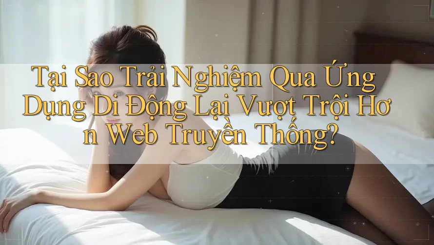 Tại Sao Trải Nghiệm Qua Ứng Dụng Di Động Lại Vượt Trội Hơn Web Truyền Thống? Tại Sao Trải Nghiệm Qua Ứng Dụng Di Động Lại Vượt Trội Hơn Web Truyền Thống?