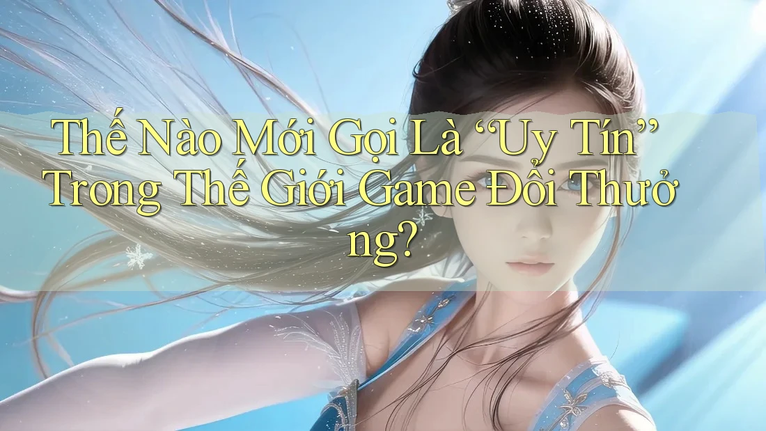 Thế Nào Mới Gọi Là “Uy Tín” Trong Thế Giới Game Đổi Thưởng?