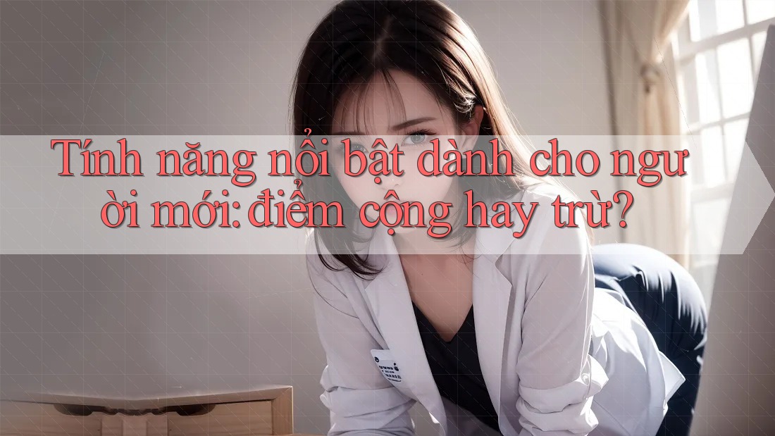 Tính năng nổi bật dành cho người mới: điểm cộng hay trừ?