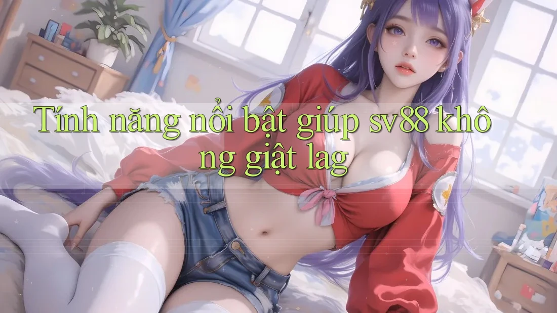 Tính năng nổi bật giúp sv88 không giật lag Tính năng nổi bật giúp sv88 không giật lag
