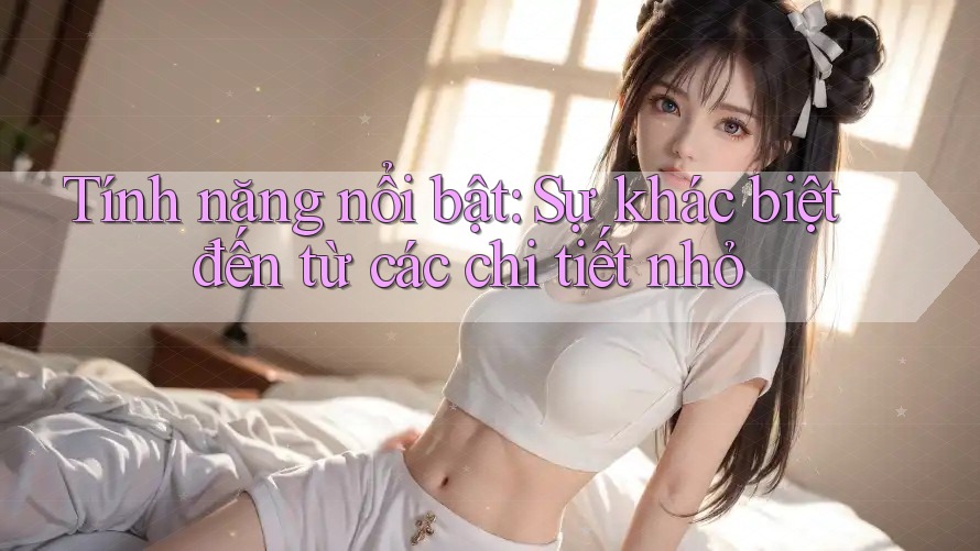 Tính năng nổi bật: Sự khác biệt đến từ các chi tiết nhỏ