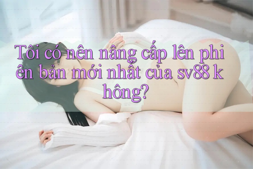 Tôi có nên nâng cấp lên phiên bản mới nhất của sv88 không? Tôi có nên nâng cấp lên phiên bản mới nhất của sv88 không?