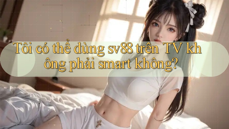Tôi có thể dùng sv88 trên TV không phải smart không? Tôi có thể dùng sv88 trên TV không phải smart không?