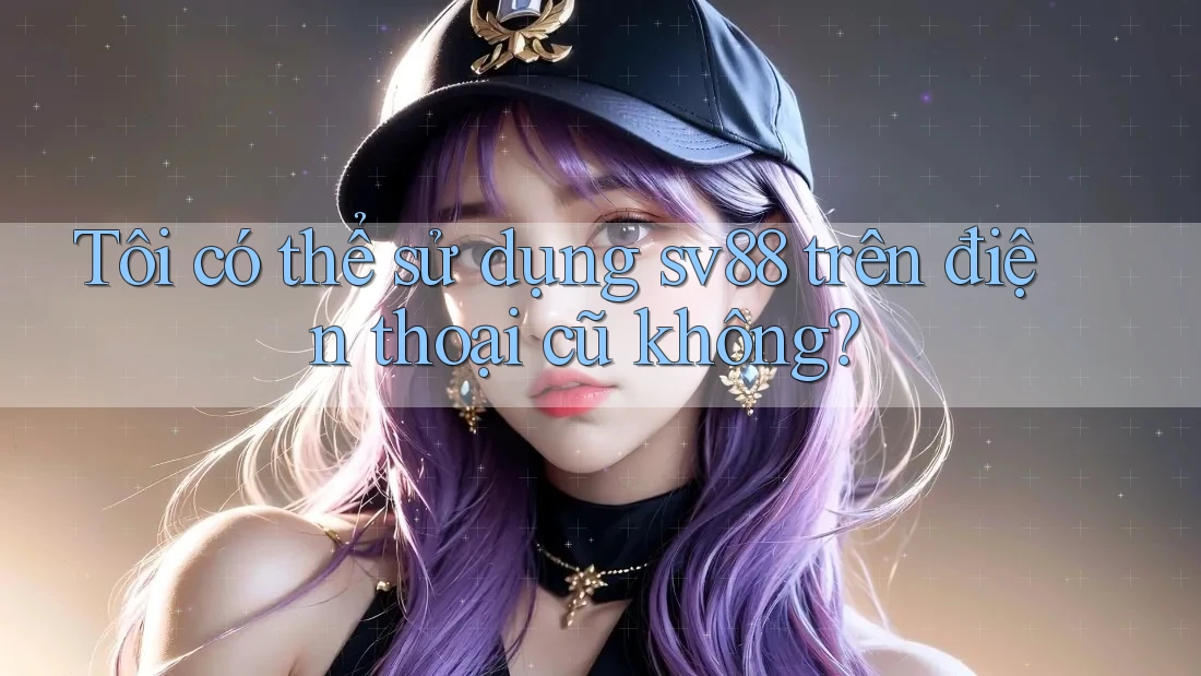 Tôi có thể sử dụng sv88 trên điện thoại cũ không?